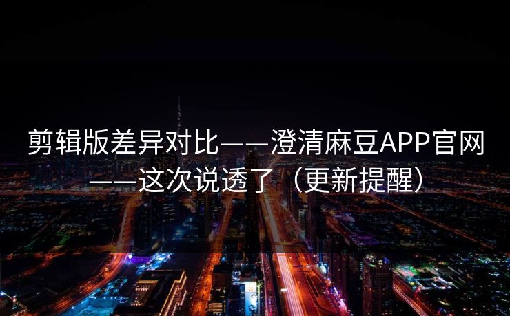剪辑版差异对比——澄清麻豆APP官网——这次说透了（更新提醒）