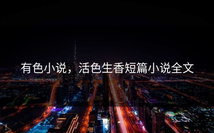 有色小说,活色生香短篇小说全文 有色小说,活色生香短篇小说全文