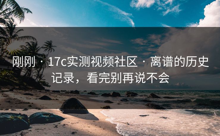 刚刚 · 17c实测视频社区 · 离谱的历史记录，看完别再说不会