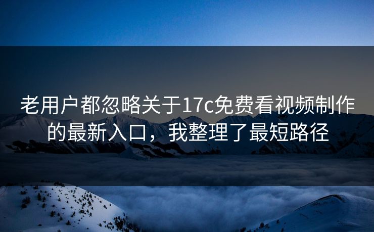 老用户都忽略关于17c免费看视频制作的最新入口，我整理了最短路径