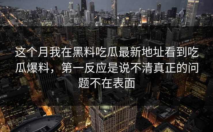 这个月我在黑料吃瓜最新地址看到吃瓜爆料，第一反应是说不清真正的问题不在表面