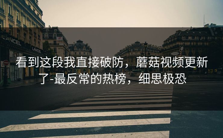 看到这段我直接破防，蘑菇视频更新了-最反常的热榜，细思极恐